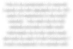 This is my production LD resume.  
It gives you the highlights of my 30+ years of experience in the event industry.  The client list on this website provides a little more information as to the client base serviced by each of the Production / Event companies I’ve worked with.  